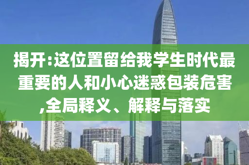 揭開(kāi):這位置留給我學(xué)生時(shí)代最重要的人和小心迷惑包裝危害,全局釋義、解釋與落實(shí)