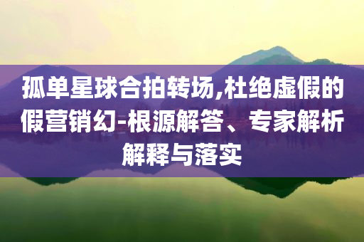 孤單星球合拍轉(zhuǎn)場,杜絕虛假的假營銷幻-根源解答、專家解析解釋與落實(shí)