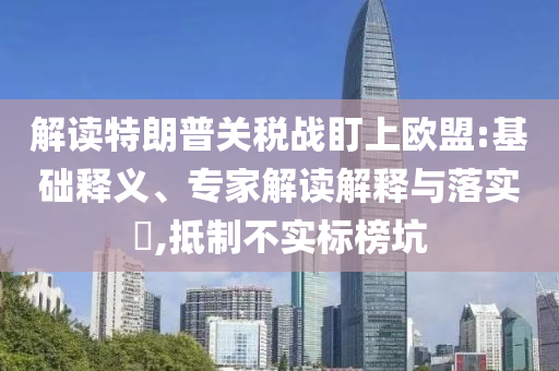 解讀特朗普關稅戰(zhàn)盯上歐盟:基礎釋義、專家解讀解釋與落實?,抵制不實標榜坑