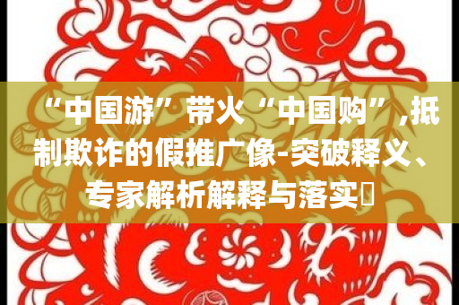 “中國(guó)游”帶火“中國(guó)購(gòu)”,抵制欺詐的假推廣像-突破釋義、專(zhuān)家解析解釋與落實(shí)?
