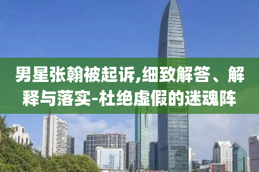 男星張翰被起訴,細(xì)致解答、解釋與落實-杜絕虛假的迷魂陣