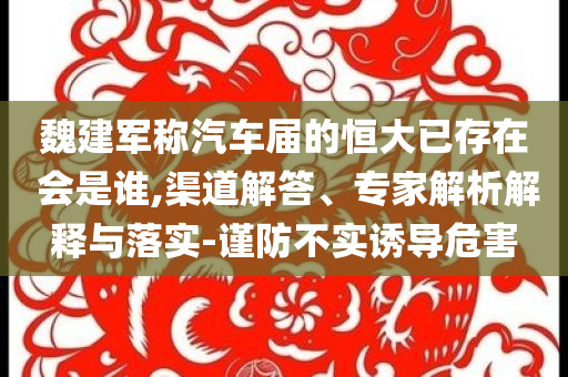 魏建軍稱汽車屆的恒大已存在 會是誰,渠道解答、專家解析解釋與落實-謹防不實誘導危害