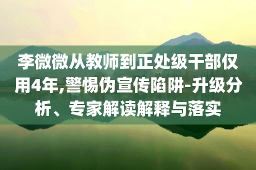 李微微從教師到正處級干部僅用4年,警惕偽宣傳陷阱-升級分析、專家解讀解釋與落實(shí)