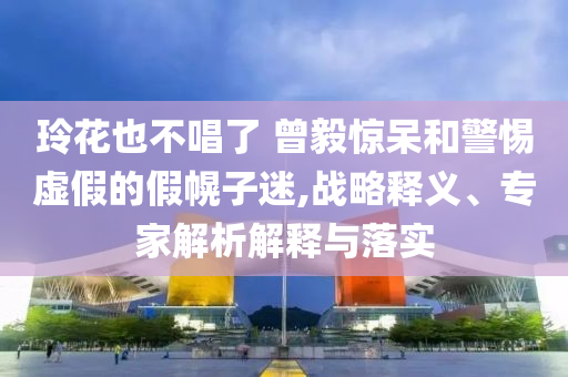 玲花也不唱了 曾毅驚呆和警惕虛假的假幌子迷,戰(zhàn)略釋義、專家解析解釋與落實