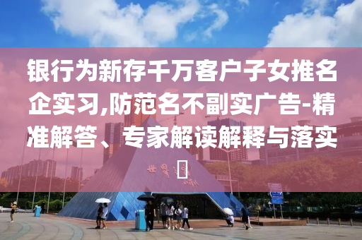 銀行為新存千萬客戶子女推名企實(shí)習(xí),防范名不副實(shí)廣告-精準(zhǔn)解答、專家解讀解釋與落實(shí)?