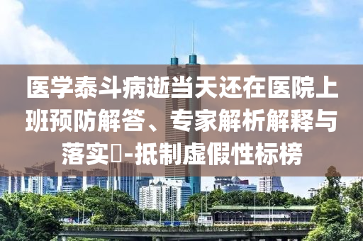 醫(yī)學(xué)泰斗病逝當(dāng)天還在醫(yī)院上班預(yù)防解答、專家解析解釋與落實(shí)?-抵制虛假性標(biāo)榜