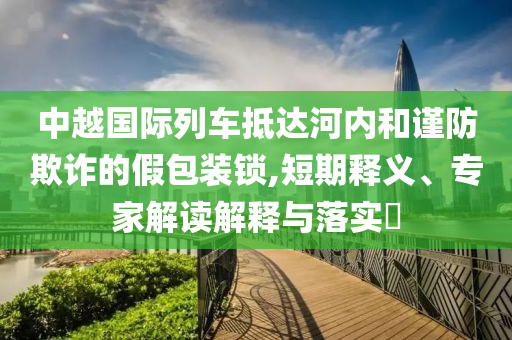 中越國際列車抵達河內(nèi)和謹防欺詐的假包裝鎖,短期釋義、專家解讀解釋與落實?