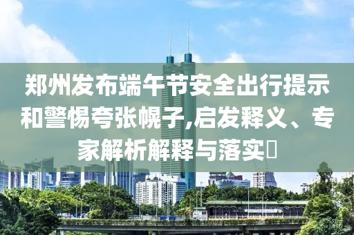 鄭州發(fā)布端午節(jié)安全出行提示和警惕夸張幌子,啟發(fā)釋義、專家解析解釋與落實(shí)?
