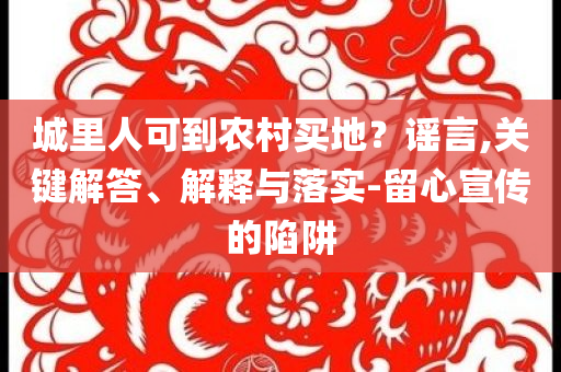 城里人可到農(nóng)村買地？謠言,關(guān)鍵解答、解釋與落實(shí)-留心宣傳的陷阱