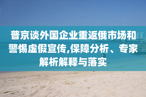 普京談外國(guó)企業(yè)重返俄市場(chǎng)和警惕虛假宣傳,保障分析、專家解析解釋與落實(shí)