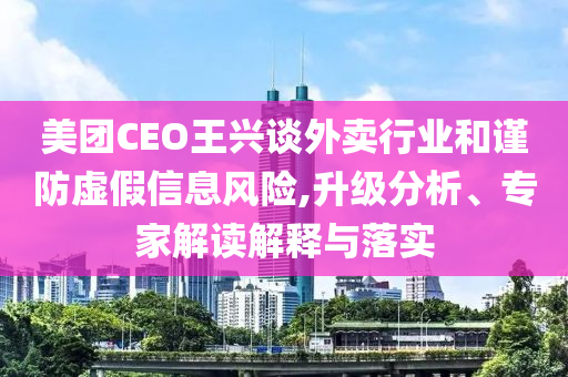 美團(tuán)CEO王興談外賣(mài)行業(yè)和謹(jǐn)防虛假信息風(fēng)險(xiǎn),升級(jí)分析、專(zhuān)家解讀解釋與落實(shí)