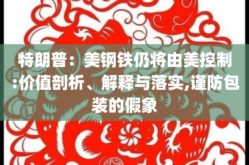 特朗普：美鋼鐵仍將由美控制:價(jià)值剖析、解釋與落實(shí),謹(jǐn)防包裝的假象