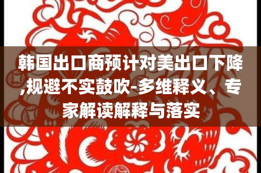 韓國出口商預計對美出口下降,規(guī)避不實鼓吹-多維釋義、專家解讀解釋與落實