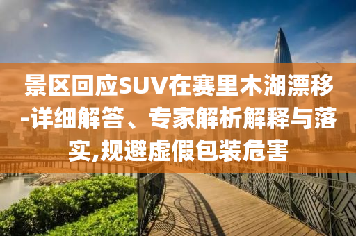 景區(qū)回應(yīng)SUV在賽里木湖漂移-詳細(xì)解答、專家解析解釋與落實(shí),規(guī)避虛假包裝危害