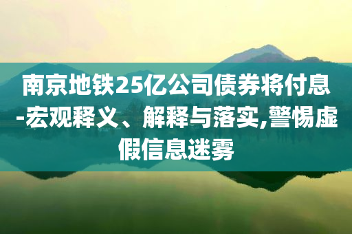 南京地鐵25億公司債券將付息-宏觀釋義、解釋與落實(shí),警惕虛假信息迷霧
