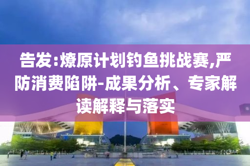 告發(fā):燎原計劃釣魚挑戰(zhàn)賽,嚴防消費陷阱-成果分析、專家解讀解釋與落實