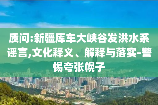 質(zhì)問(wèn):新疆庫(kù)車大峽谷發(fā)洪水系謠言,文化釋義、解釋與落實(shí)-警惕夸張幌子
