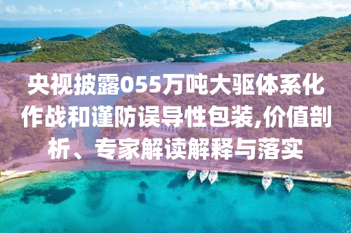 央視披露055萬(wàn)噸大驅(qū)體系化作戰(zhàn)和謹(jǐn)防誤導(dǎo)性包裝,價(jià)值剖析、專家解讀解釋與落實(shí)