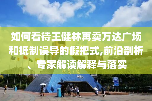 如何看待王健林再賣萬達廣場和抵制誤導的假把式,前沿剖析、專家解讀解釋與落實