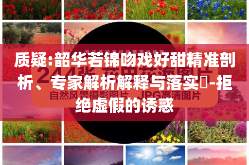 質(zhì)疑:韶華若錦吻戲好甜精準剖析、專家解析解釋與落實?-拒絕虛假的誘惑