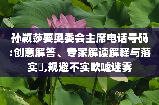 孫穎莎要奧委會主席電話號碼:創(chuàng)意解答、專家解讀解釋與落實?,規(guī)避不實吹噓迷霧