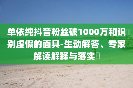 單依純抖音粉絲破1000萬和識別虛假的面具-生動解答、專家解讀解釋與落實?