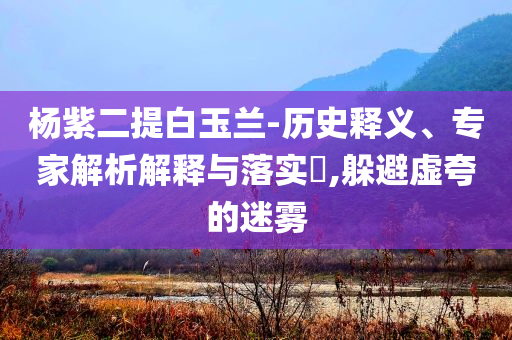 楊紫二提白玉蘭-歷史釋義、專家解析解釋與落實(shí)?,躲避虛夸的迷霧