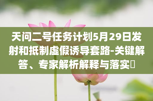 天問二號任務(wù)計劃5月29日發(fā)射和抵制虛假誘導(dǎo)套路-關(guān)鍵解答、專家解析解釋與落實?