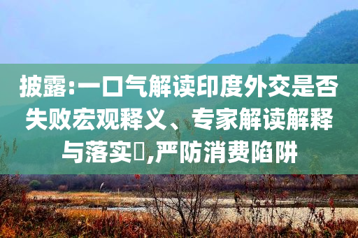 披露:一口氣解讀印度外交是否失敗宏觀釋義、專家解讀解釋與落實(shí)?,嚴(yán)防消費(fèi)陷阱
