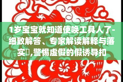 1歲寶寶就知道使喚工具人了-細(xì)致解答、專家解讀解釋與落實?,警惕虛假的假誘導(dǎo)扣