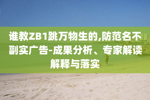 誰教ZB1跳萬物生的,防范名不副實(shí)廣告-成果分析、專家解讀解釋與落實(shí)