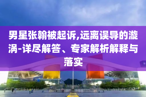 男星張翰被起訴,遠(yuǎn)離誤導(dǎo)的漩渦-詳盡解答、專家解析解釋與落實(shí)