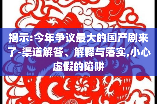 揭示:今年?duì)幾h最大的國(guó)產(chǎn)劇來了-渠道解答、解釋與落實(shí),小心虛假的陷阱