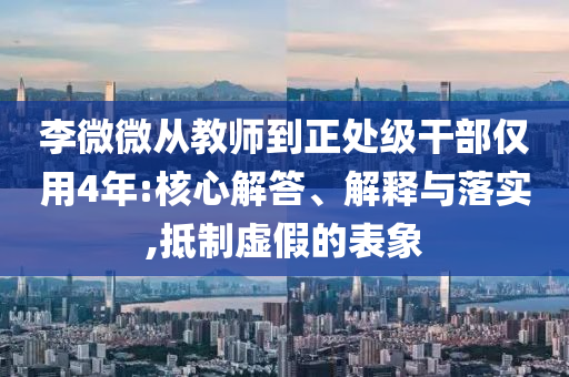 李微微從教師到正處級(jí)干部?jī)H用4年:核心解答、解釋與落實(shí),抵制虛假的表象