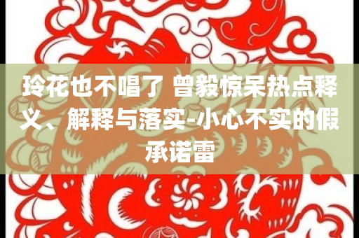 玲花也不唱了 曾毅驚呆熱點釋義、解釋與落實-小心不實的假承諾雷