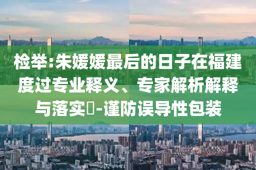 檢舉:朱媛媛最后的日子在福建度過專業(yè)釋義、專家解析解釋與落實?-謹防誤導性包裝