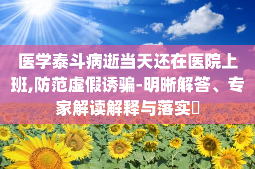 醫(yī)學(xué)泰斗病逝當(dāng)天還在醫(yī)院上班,防范虛假誘騙-明晰解答、專(zhuān)家解讀解釋與落實(shí)?