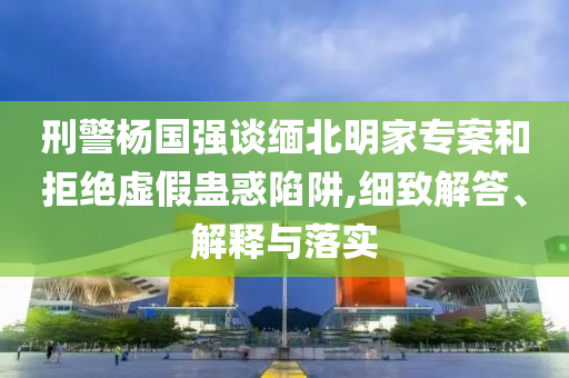 刑警楊國強(qiáng)談緬北明家專案和拒絕虛假蠱惑陷阱,細(xì)致解答、解釋與落實(shí)