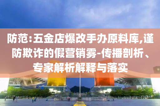 防范:五金店爆改手辦原料庫,謹(jǐn)防欺詐的假營銷霧-傳播剖析、專家解析解釋與落實(shí)