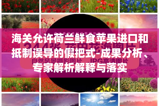 海關(guān)允許荷蘭鮮食蘋果進(jìn)口和抵制誤導(dǎo)的假把式-成果分析、專家解析解釋與落實