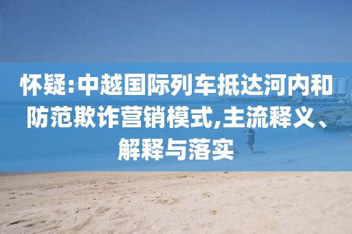 懷疑:中越國際列車抵達(dá)河內(nèi)和防范欺詐營銷模式,主流釋義、解釋與落實