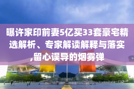曝許家印前妻5億買33套豪宅精選解析、專家解讀解釋與落實(shí),留心誤導(dǎo)的煙霧彈