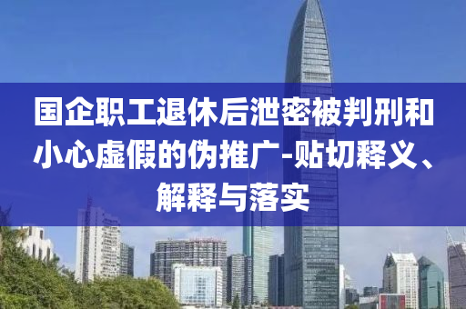 國企職工退休后泄密被判刑和小心虛假的偽推廣-貼切釋義、解釋與落實