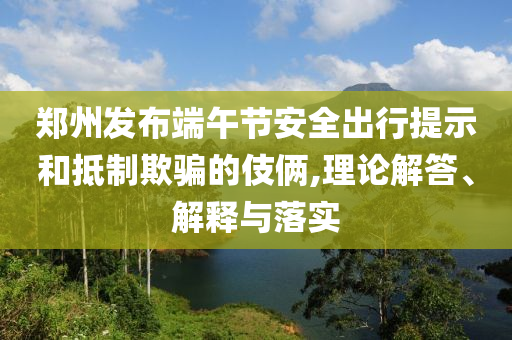 鄭州發(fā)布端午節(jié)安全出行提示和抵制欺騙的伎倆,理論解答、解釋與落實