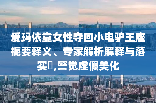 愛(ài)瑪依靠女性?shī)Z回小電驢王座扼要釋義、專家解析解釋與落實(shí)?,警覺(jué)虛假美化