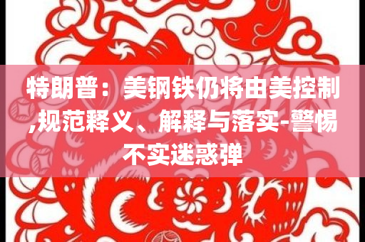特朗普：美鋼鐵仍將由美控制,規(guī)范釋義、解釋與落實(shí)-警惕不實(shí)迷惑彈