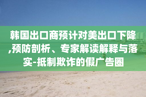 韓國出口商預(yù)計對美出口下降,預(yù)防剖析、專家解讀解釋與落實-抵制欺詐的假廣告圈