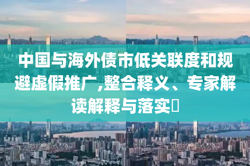 中國與海外債市低關(guān)聯(lián)度和規(guī)避虛假推廣,整合釋義、專家解讀解釋與落實?