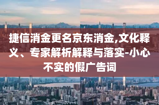 捷信消金更名京東消金,文化釋義、專家解析解釋與落實-小心不實的假廣告詞