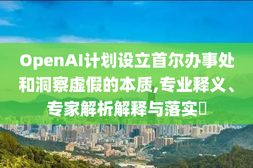 OpenAI計劃設(shè)立首爾辦事處和洞察虛假的本質(zhì),專業(yè)釋義、專家解析解釋與落實?